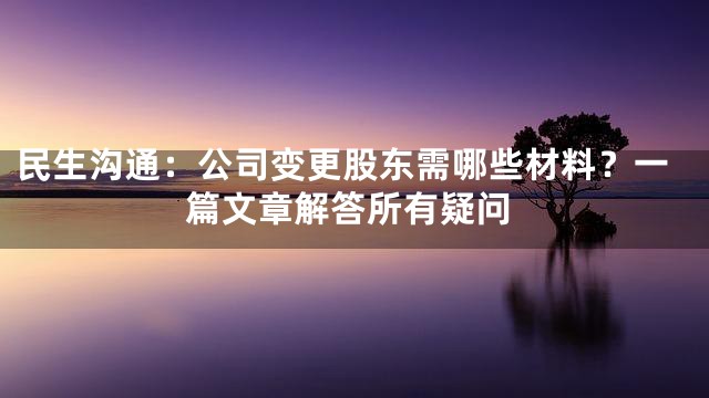 民生沟通：公司变更股东需哪些材料？一篇文章解答所有疑问