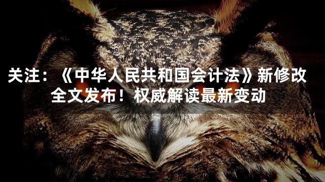 关注：《中华人民共和国会计法》新修改全文发布！权威解读最新变动