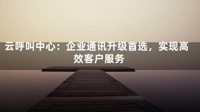 云呼叫中心：企业通讯升级首选，实现高效客户服务
