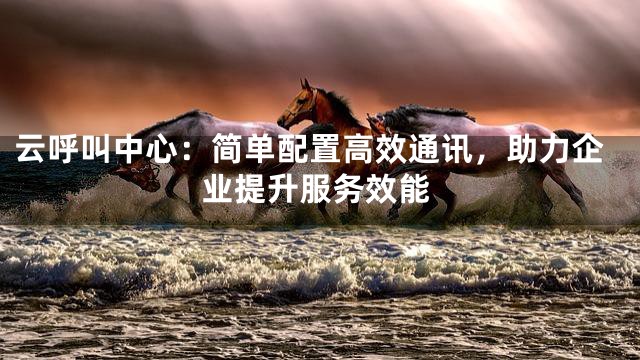 云呼叫中心：简单配置高效通讯，助力企业提升服务效能