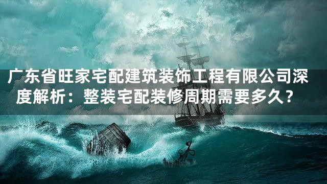 广东省旺家宅配建筑装饰工程有限公司深度解析：整装宅配装修周期需要多久？