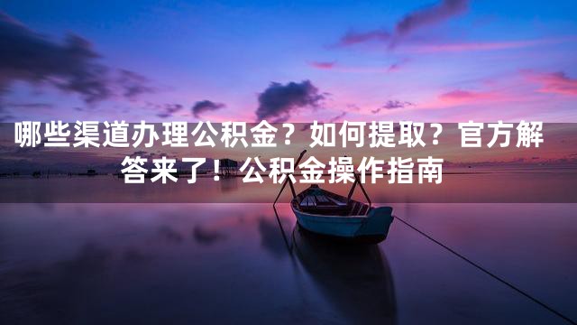 哪些渠道办理公积金？如何提取？官方解答来了！公积金操作指南