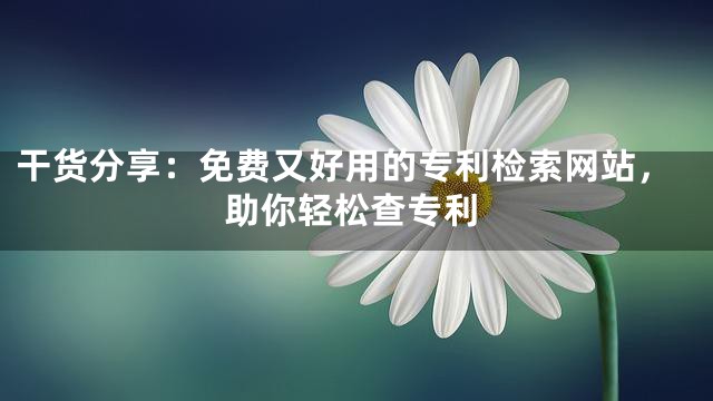 干货分享：免费又好用的专利检索网站，助你轻松查专利
