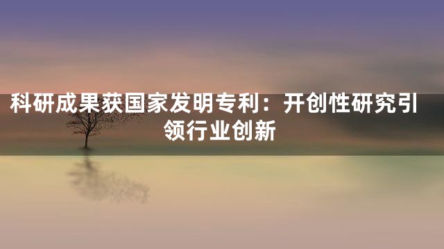 科研成果获国家发明专利：开创性研究引领行业创新