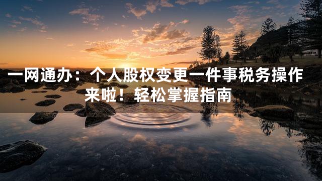 一网通办：个人股权变更一件事税务操作来啦！轻松掌握指南