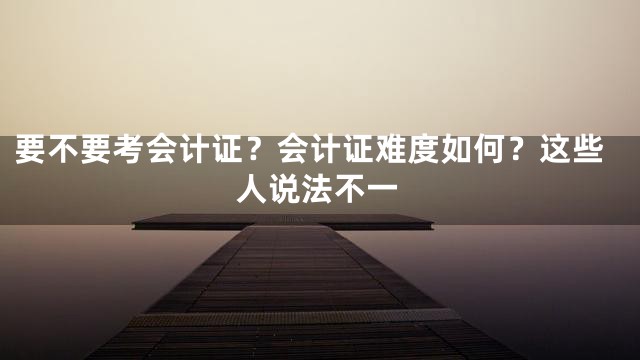 要不要考会计证？会计证难度如何？这些人说法不一