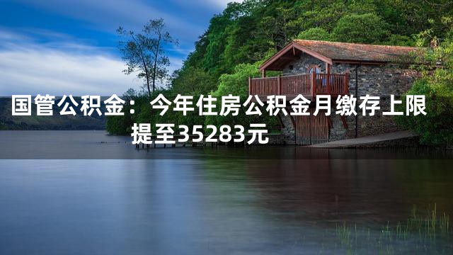 国管公积金：今年住房公积金月缴存上限提至35283元