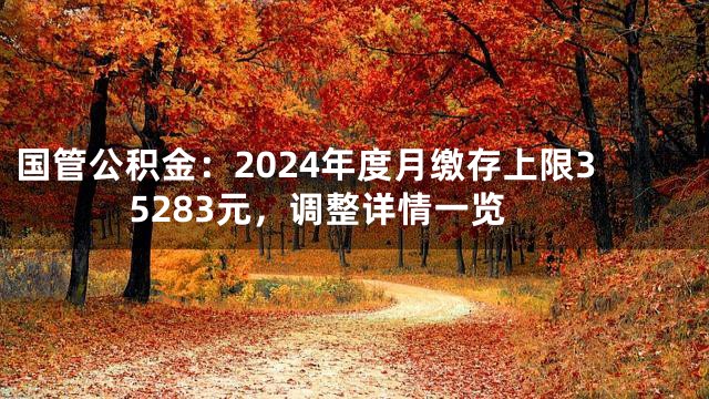 国管公积金：2024年度月缴存上限35283元，调整详情一览