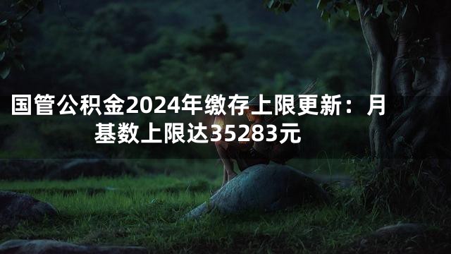 国管公积金2024年缴存上限更新：月基数上限达35283元