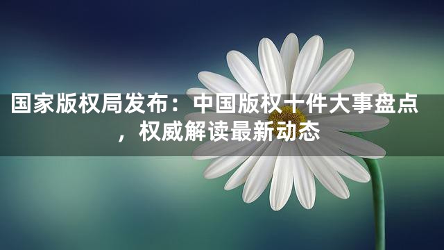 国家版权局发布：中国版权十件大事盘点，权威解读最新动态