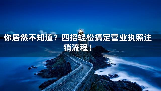 你居然不知道？四招轻松搞定营业执照注销流程！