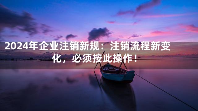 2024年企业注销新规：注销流程新变化，必须按此操作！