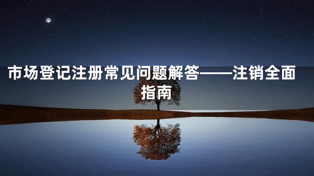 市场登记注册常见问题解答——注销全面指南