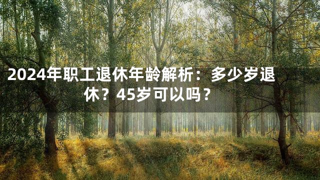 2024年职工退休年龄解析：多少岁退休？45岁可以吗？
