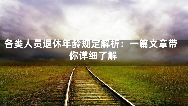 各类人员退休年龄规定解析：一篇文章带你详细了解