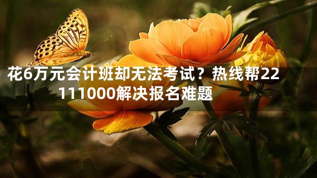 花6万元会计班却无法考试？热线帮22111000解决报名难题