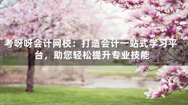 考呀呀会计网校：打造会计一站式学习平台，助您轻松提升专业技能
