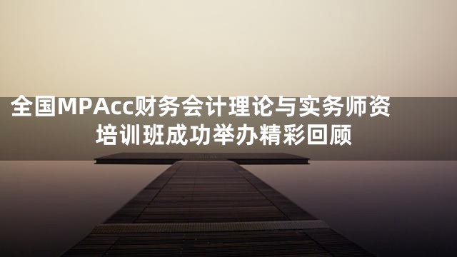 全国MPAcc财务会计理论与实务师资培训班成功举办精彩回顾