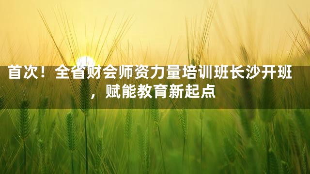 首次！全省财会师资力量培训班长沙开班，赋能教育新起点