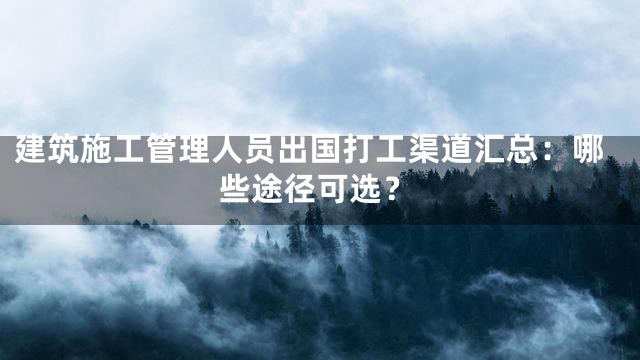 建筑施工管理人员出国打工渠道汇总：哪些途径可选？