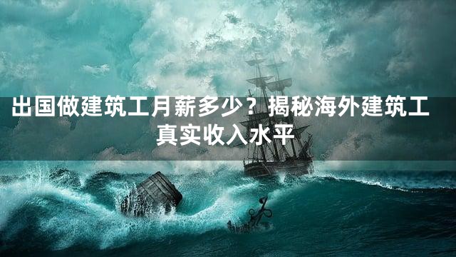 出国做建筑工月薪多少？揭秘海外建筑工真实收入水平