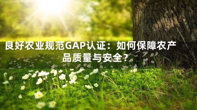 良好农业规范GAP认证：如何保障农产品质量与安全？
