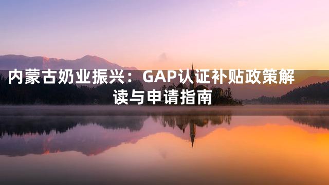 内蒙古奶业振兴：GAP认证补贴政策解读与申请指南