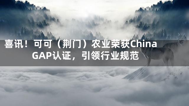 喜讯！可可（荆门）农业荣获China GAP认证，引领行业规范