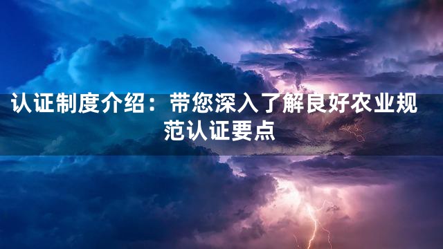 认证制度介绍：带您深入了解良好农业规范认证要点