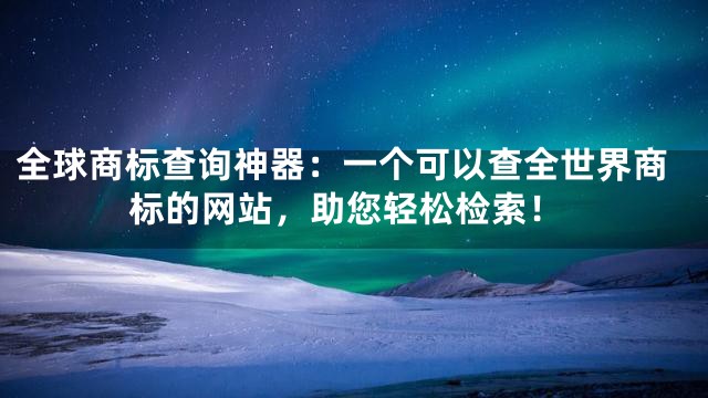 全球商标查询神器：一个可以查全世界商标的网站，助您轻松检索！