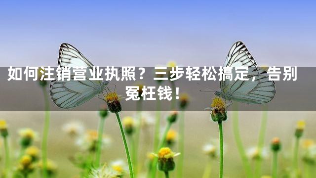 如何注销营业执照？三步轻松搞定，告别冤枉钱！