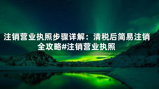 注销营业执照步骤详解：清税后简易注销全攻略#注销营业执照