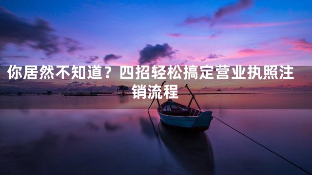 你居然不知道？四招轻松搞定营业执照注销流程