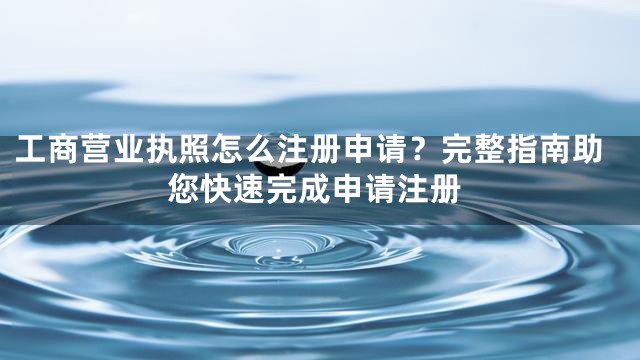 工商营业执照怎么注册申请？完整指南助您快速完成申请注册