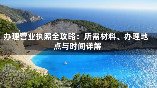 办理营业执照全攻略：所需材料、办理地点与时间详解
