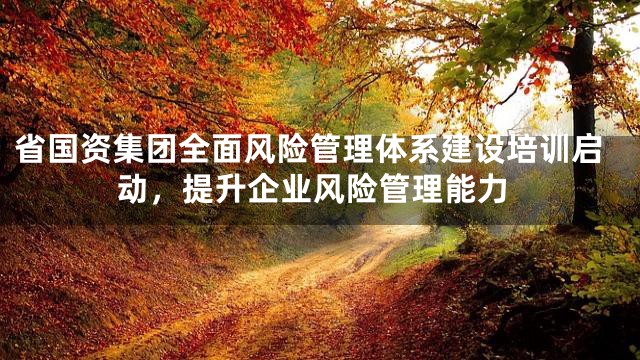 省国资集团全面风险管理体系建设培训启动，提升企业风险管理能力
