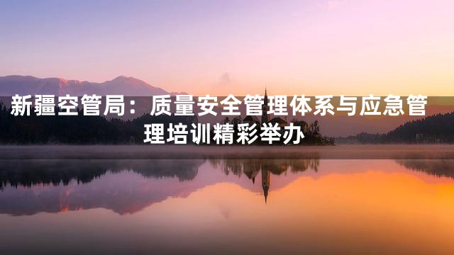 新疆空管局：质量安全管理体系与应急管理培训精彩举办
