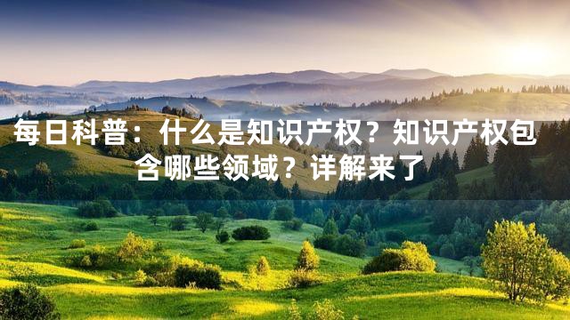 每日科普：什么是知识产权？知识产权包含哪些领域？详解来了