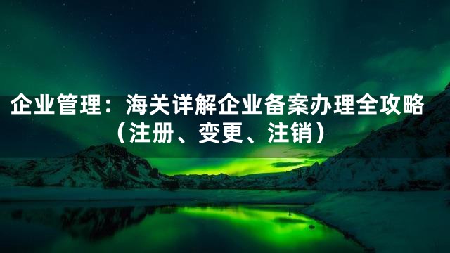 企业管理：海关详解企业备案办理全攻略（注册、变更、注销）