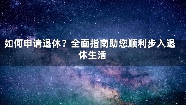 如何申请退休？全面指南助您顺利步入退休生活