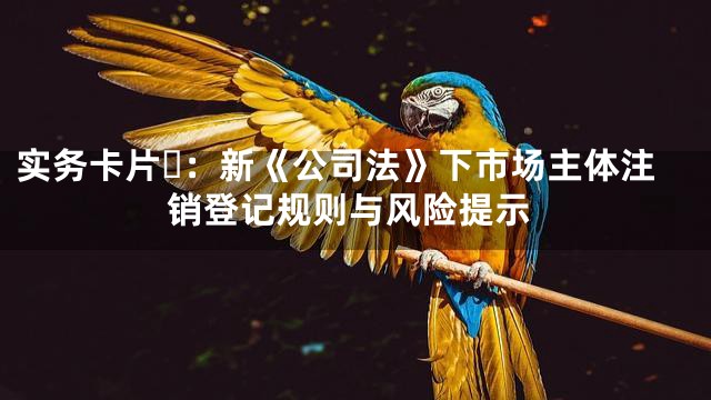 实务卡片⑪：新《公司法》下市场主体注销登记规则与风险提示