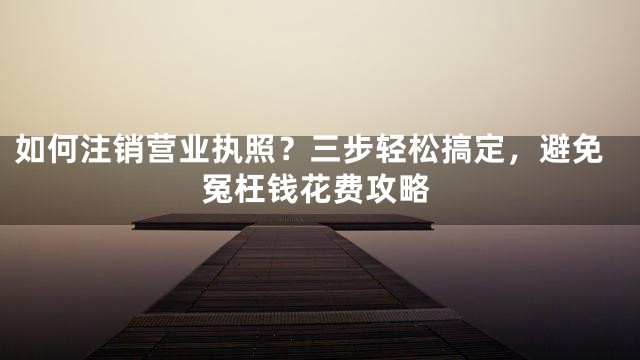 如何注销营业执照？三步轻松搞定，避免冤枉钱花费攻略