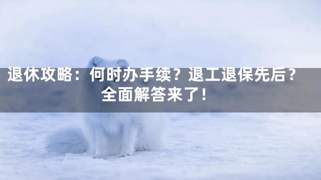 退休攻略：何时办手续？退工退保先后？全面解答来了！