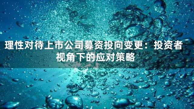 理性对待上市公司募资投向变更：投资者视角下的应对策略