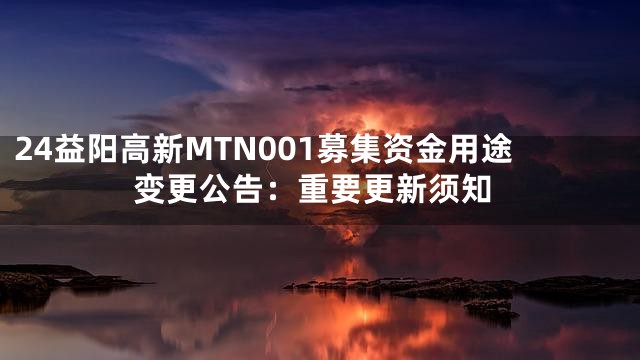 24益阳高新MTN001募集资金用途变更公告：重要更新须知