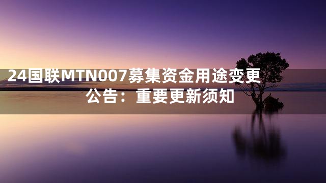 24国联MTN007募集资金用途变更公告：重要更新须知