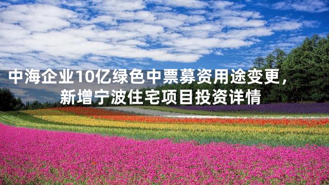 中海企业10亿绿色中票募资用途变更，新增宁波住宅项目投资详情