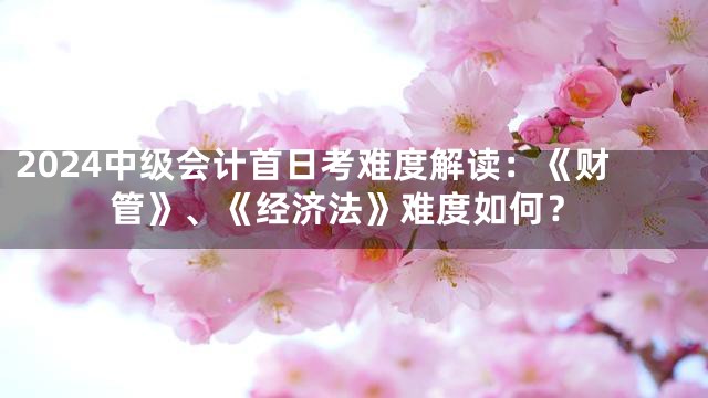 2024中级会计首日考难度解读：《财管》、《经济法》难度如何？