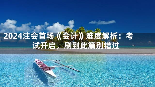 2024注会首场《会计》难度解析：考试开启，刷到此篇别错过