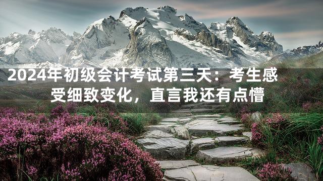 2024年初级会计考试第三天：考生感受细致变化，直言我还有点懵
